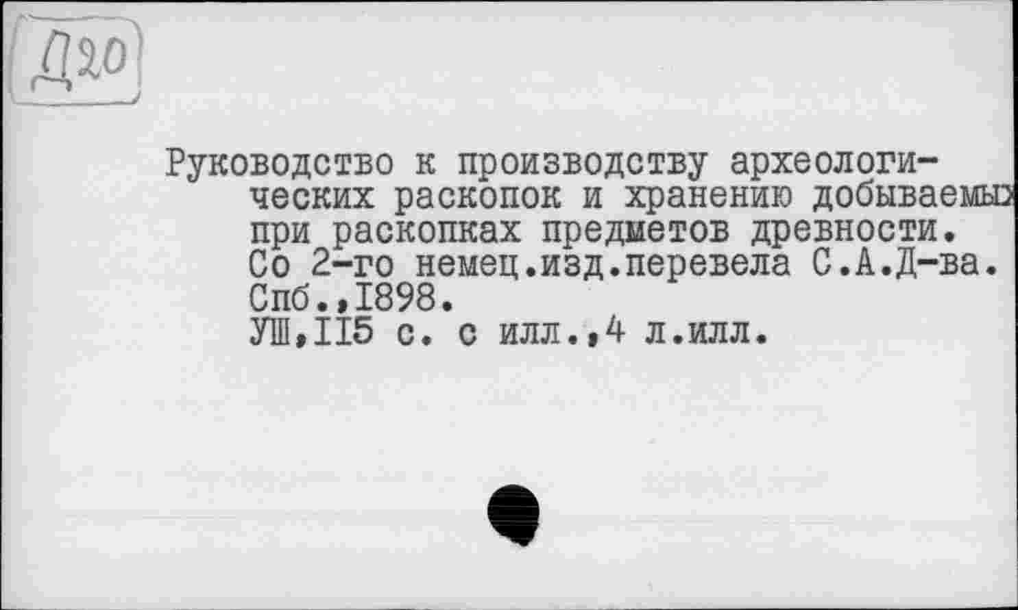 ﻿Руководство к производству археологических раскопок и хранению добываемые при раскопках предметов древности. Со 2-го немец.изд.перевела С.А.Д-ва. Спб.,1898. УШ»П5 с. с илл.,4 л.илл.